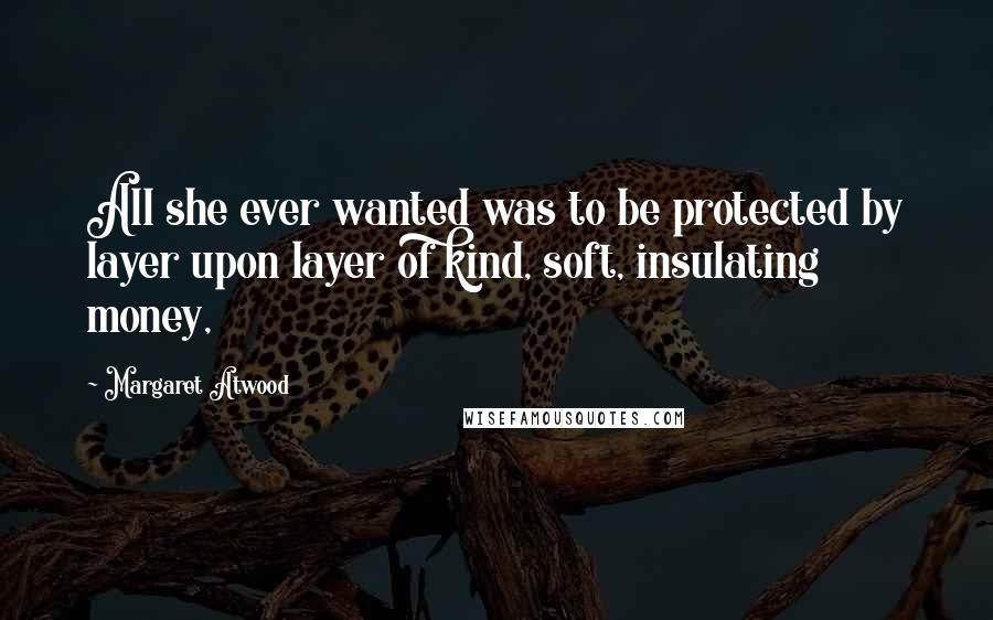 Margaret Atwood Quotes: All she ever wanted was to be protected by layer upon layer of kind, soft, insulating money,