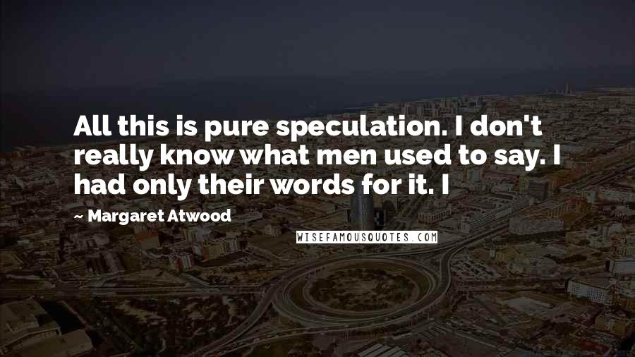 Margaret Atwood Quotes: All this is pure speculation. I don't really know what men used to say. I had only their words for it. I