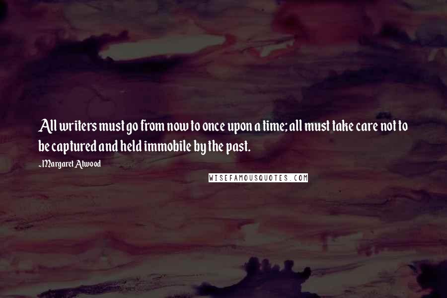 Margaret Atwood Quotes: All writers must go from now to once upon a time; all must take care not to be captured and held immobile by the past.