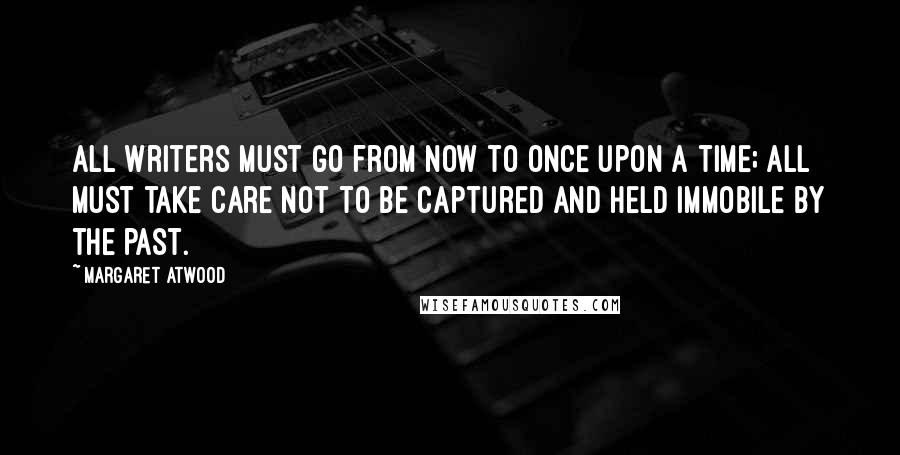 Margaret Atwood Quotes: All writers must go from now to once upon a time; all must take care not to be captured and held immobile by the past.