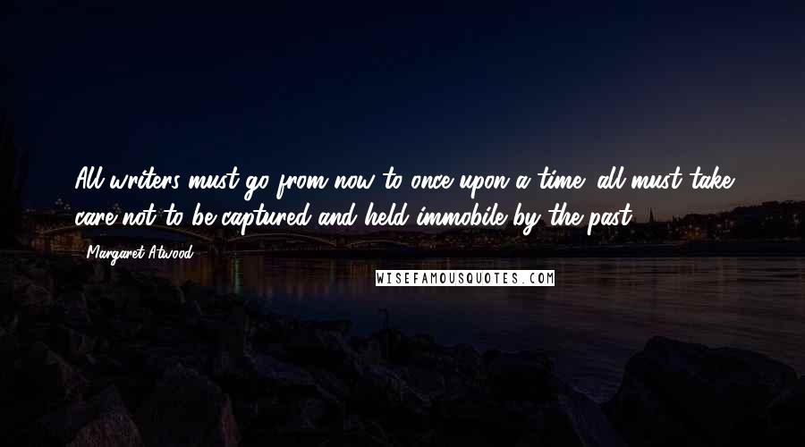 Margaret Atwood Quotes: All writers must go from now to once upon a time; all must take care not to be captured and held immobile by the past.
