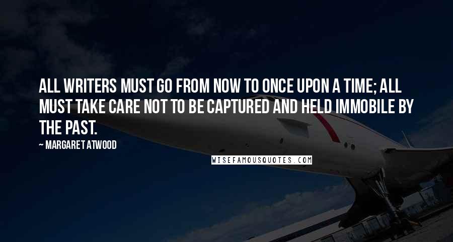 Margaret Atwood Quotes: All writers must go from now to once upon a time; all must take care not to be captured and held immobile by the past.