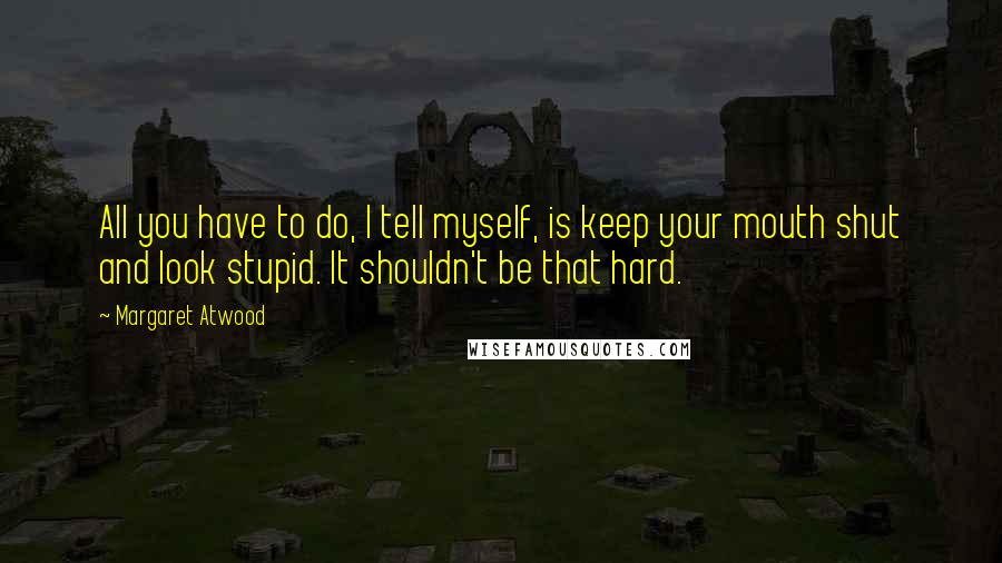 Margaret Atwood Quotes: All you have to do, I tell myself, is keep your mouth shut and look stupid. It shouldn't be that hard.