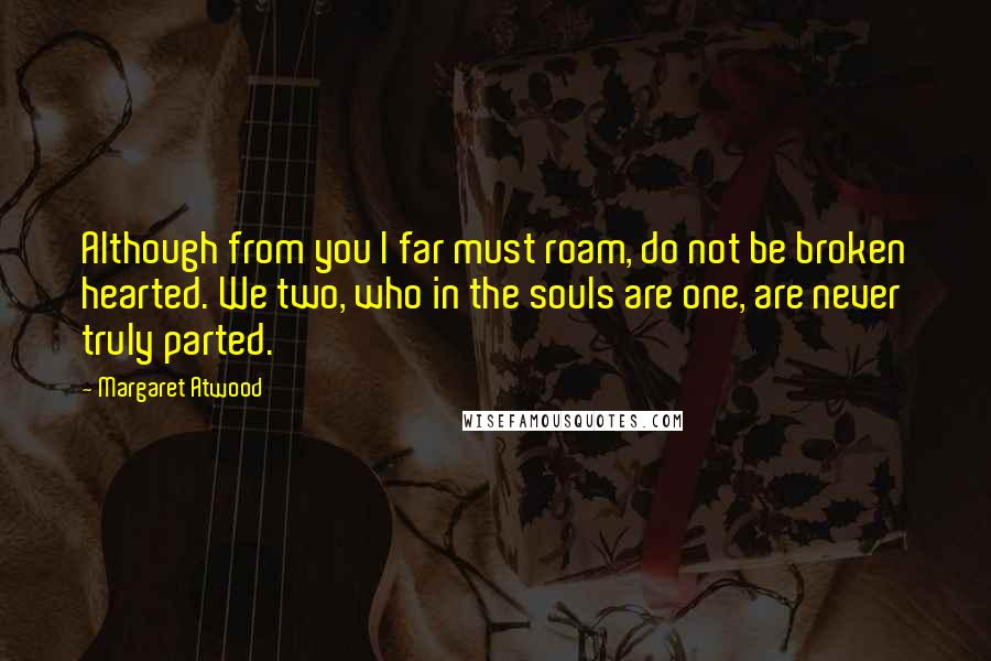 Margaret Atwood Quotes: Although from you I far must roam, do not be broken hearted. We two, who in the souls are one, are never truly parted.