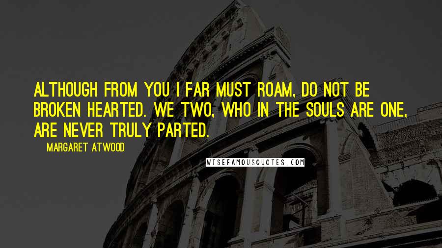 Margaret Atwood Quotes: Although from you I far must roam, do not be broken hearted. We two, who in the souls are one, are never truly parted.