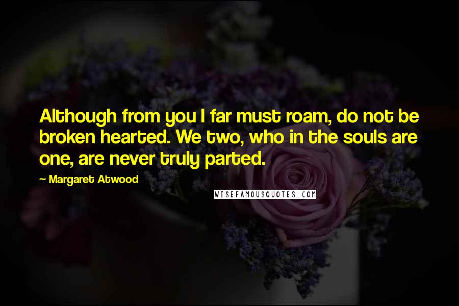 Margaret Atwood Quotes: Although from you I far must roam, do not be broken hearted. We two, who in the souls are one, are never truly parted.