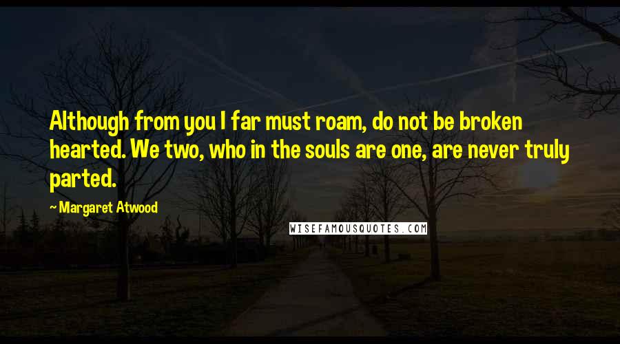 Margaret Atwood Quotes: Although from you I far must roam, do not be broken hearted. We two, who in the souls are one, are never truly parted.