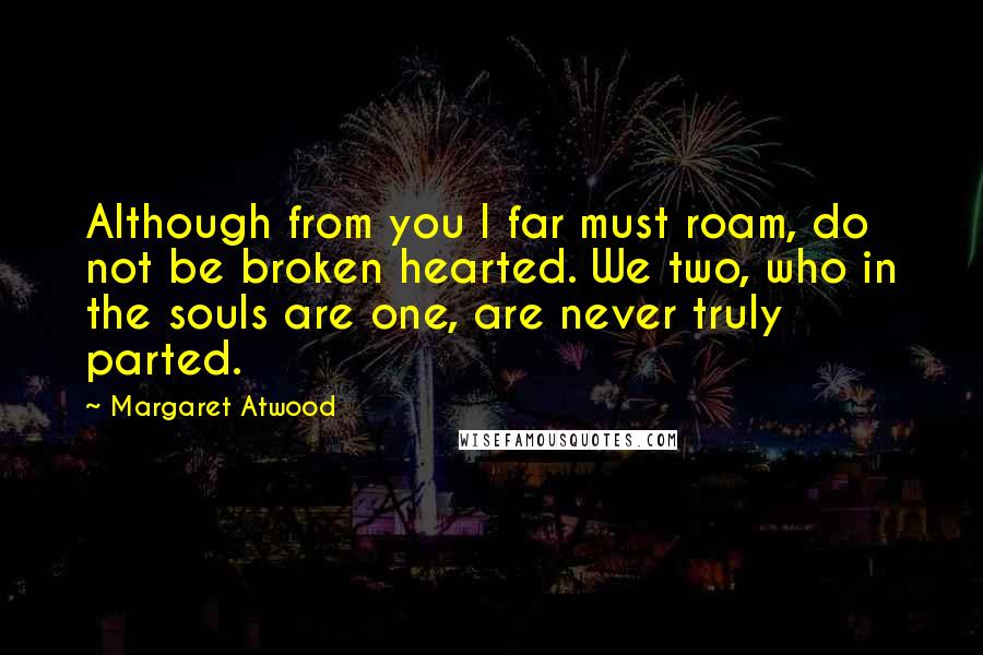 Margaret Atwood Quotes: Although from you I far must roam, do not be broken hearted. We two, who in the souls are one, are never truly parted.