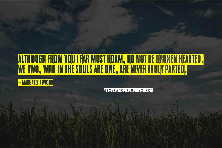 Margaret Atwood Quotes: Although from you I far must roam, do not be broken hearted. We two, who in the souls are one, are never truly parted.
