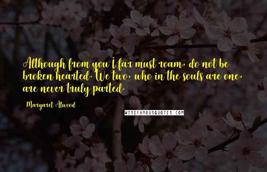 Margaret Atwood Quotes: Although from you I far must roam, do not be broken hearted. We two, who in the souls are one, are never truly parted.