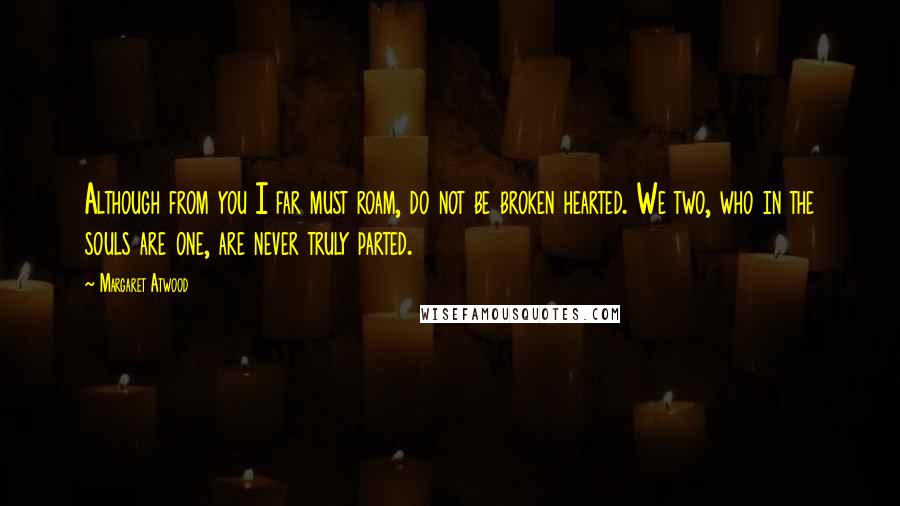 Margaret Atwood Quotes: Although from you I far must roam, do not be broken hearted. We two, who in the souls are one, are never truly parted.