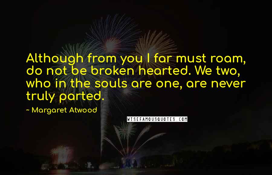 Margaret Atwood Quotes: Although from you I far must roam, do not be broken hearted. We two, who in the souls are one, are never truly parted.