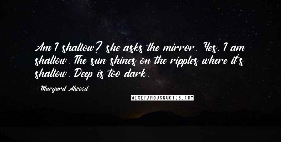 Margaret Atwood Quotes: Am I shallow? she asks the mirror. Yes, I am shallow. The sun shines on the ripples where it's shallow. Deep is too dark.