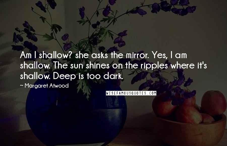 Margaret Atwood Quotes: Am I shallow? she asks the mirror. Yes, I am shallow. The sun shines on the ripples where it's shallow. Deep is too dark.