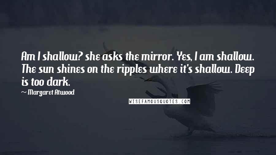 Margaret Atwood Quotes: Am I shallow? she asks the mirror. Yes, I am shallow. The sun shines on the ripples where it's shallow. Deep is too dark.