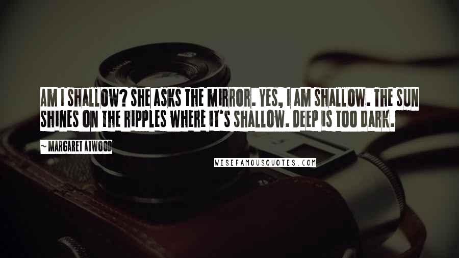 Margaret Atwood Quotes: Am I shallow? she asks the mirror. Yes, I am shallow. The sun shines on the ripples where it's shallow. Deep is too dark.