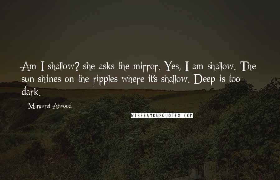 Margaret Atwood Quotes: Am I shallow? she asks the mirror. Yes, I am shallow. The sun shines on the ripples where it's shallow. Deep is too dark.