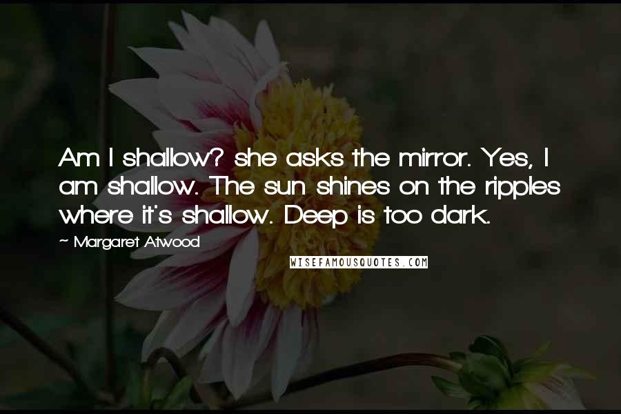 Margaret Atwood Quotes: Am I shallow? she asks the mirror. Yes, I am shallow. The sun shines on the ripples where it's shallow. Deep is too dark.