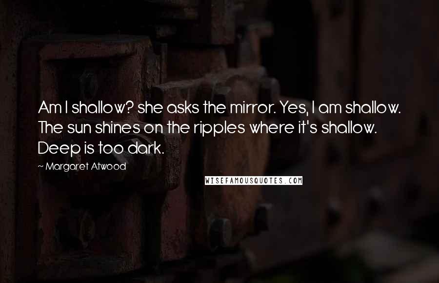 Margaret Atwood Quotes: Am I shallow? she asks the mirror. Yes, I am shallow. The sun shines on the ripples where it's shallow. Deep is too dark.