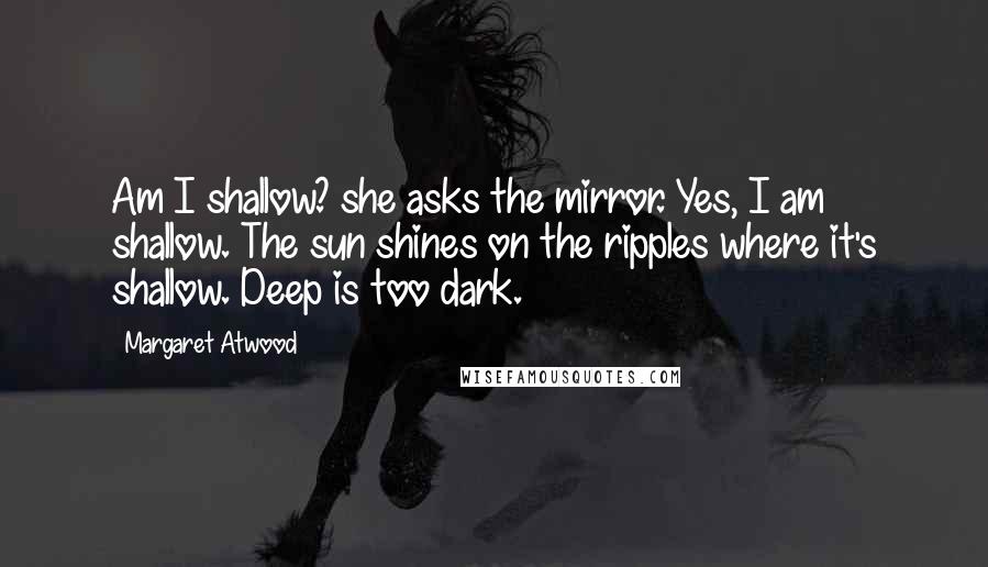 Margaret Atwood Quotes: Am I shallow? she asks the mirror. Yes, I am shallow. The sun shines on the ripples where it's shallow. Deep is too dark.