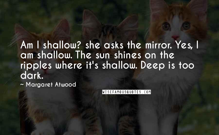 Margaret Atwood Quotes: Am I shallow? she asks the mirror. Yes, I am shallow. The sun shines on the ripples where it's shallow. Deep is too dark.