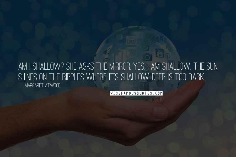 Margaret Atwood Quotes: Am I shallow? she asks the mirror. Yes, I am shallow. The sun shines on the ripples where it's shallow. Deep is too dark.