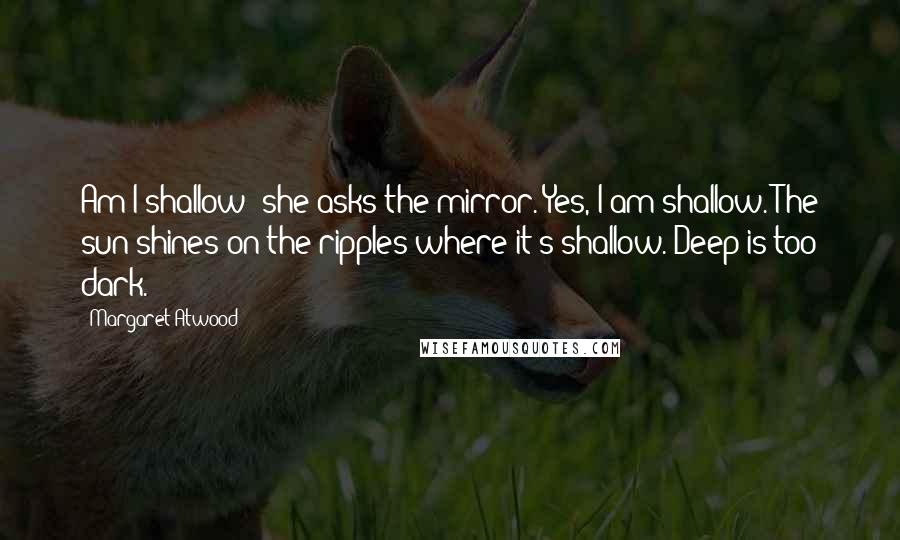 Margaret Atwood Quotes: Am I shallow? she asks the mirror. Yes, I am shallow. The sun shines on the ripples where it's shallow. Deep is too dark.