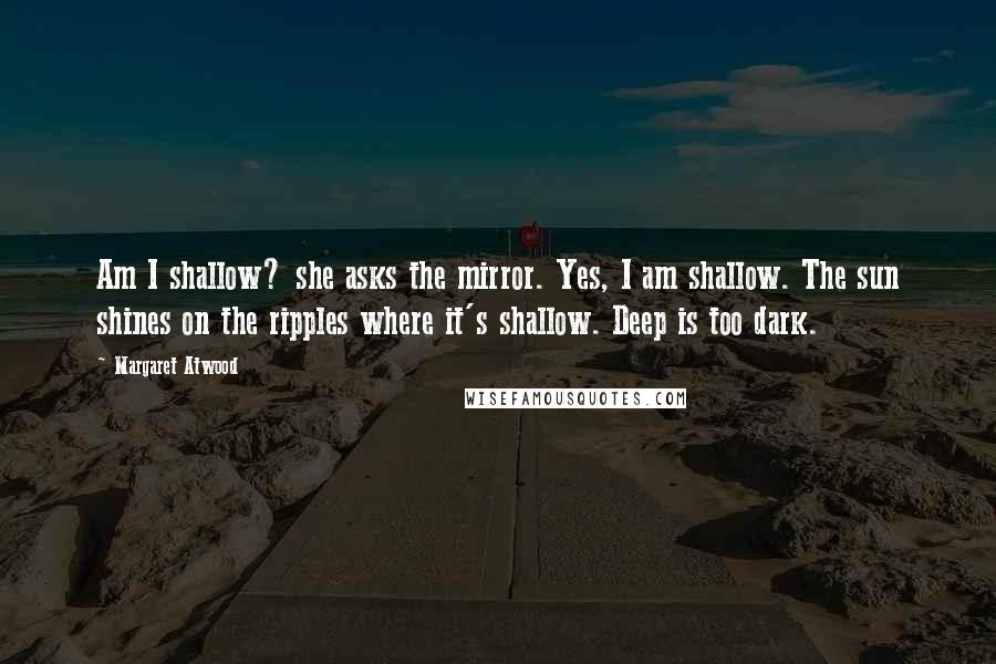 Margaret Atwood Quotes: Am I shallow? she asks the mirror. Yes, I am shallow. The sun shines on the ripples where it's shallow. Deep is too dark.