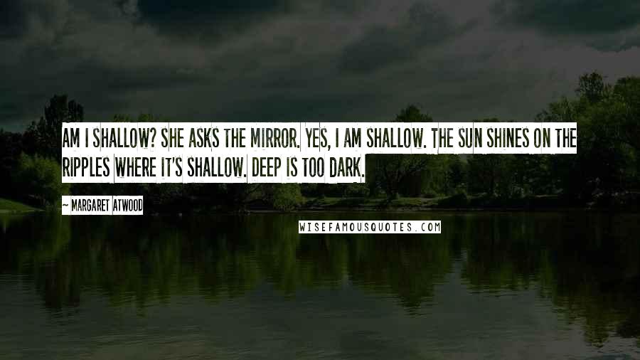 Margaret Atwood Quotes: Am I shallow? she asks the mirror. Yes, I am shallow. The sun shines on the ripples where it's shallow. Deep is too dark.