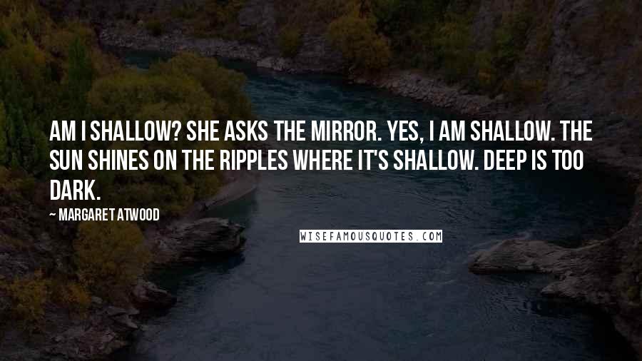 Margaret Atwood Quotes: Am I shallow? she asks the mirror. Yes, I am shallow. The sun shines on the ripples where it's shallow. Deep is too dark.