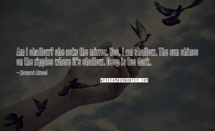 Margaret Atwood Quotes: Am I shallow? she asks the mirror. Yes, I am shallow. The sun shines on the ripples where it's shallow. Deep is too dark.