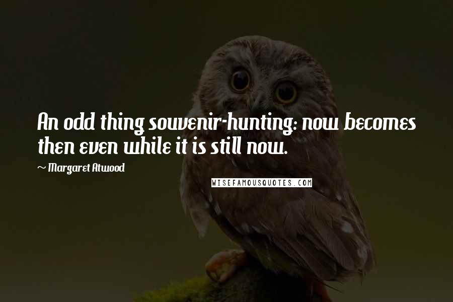 Margaret Atwood Quotes: An odd thing souvenir-hunting: now becomes then even while it is still now.