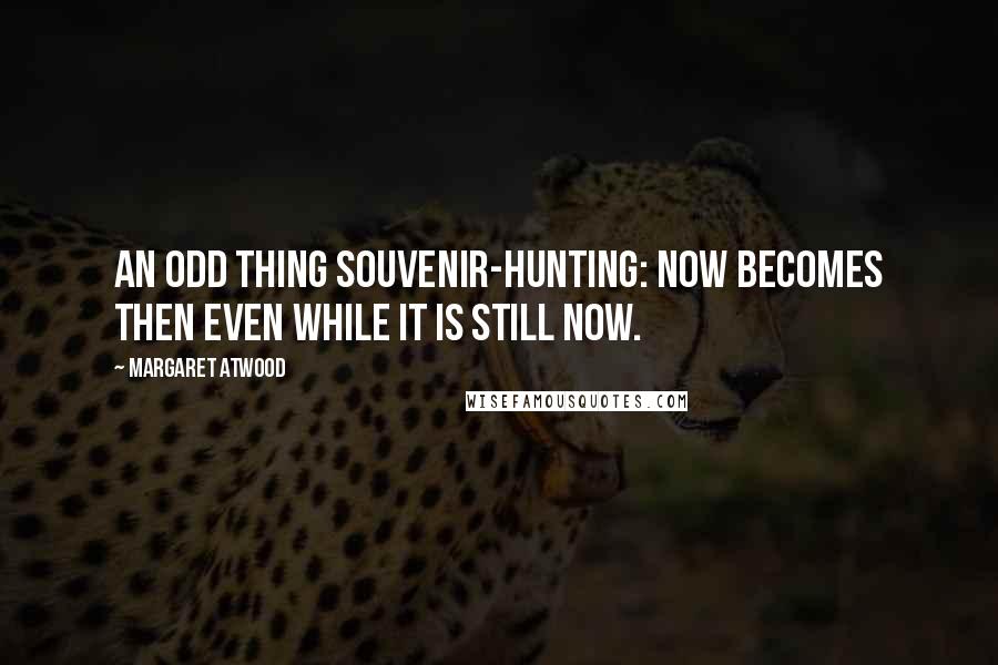 Margaret Atwood Quotes: An odd thing souvenir-hunting: now becomes then even while it is still now.