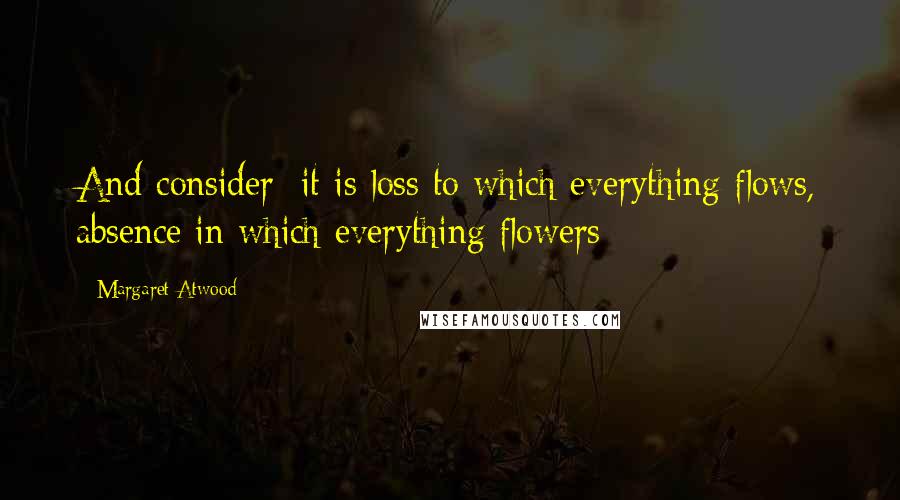 Margaret Atwood Quotes: And consider: it is loss to which everything flows, absence in which everything flowers