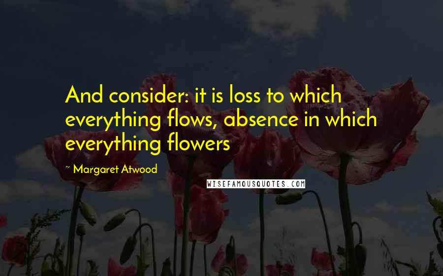 Margaret Atwood Quotes: And consider: it is loss to which everything flows, absence in which everything flowers