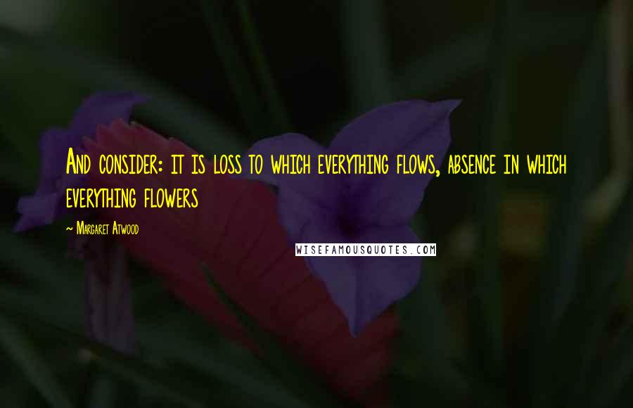 Margaret Atwood Quotes: And consider: it is loss to which everything flows, absence in which everything flowers