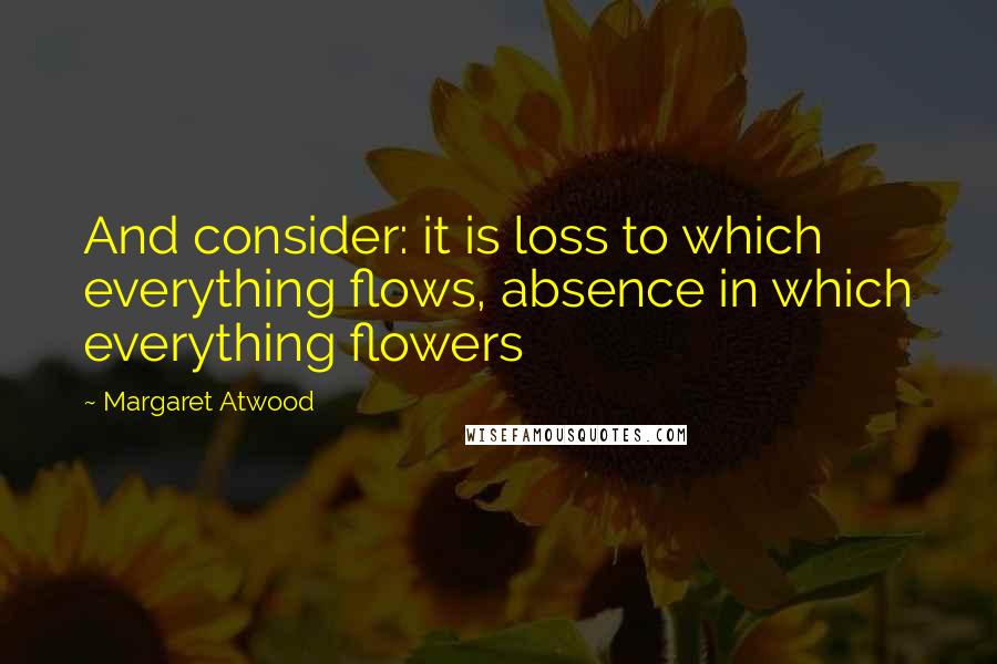 Margaret Atwood Quotes: And consider: it is loss to which everything flows, absence in which everything flowers