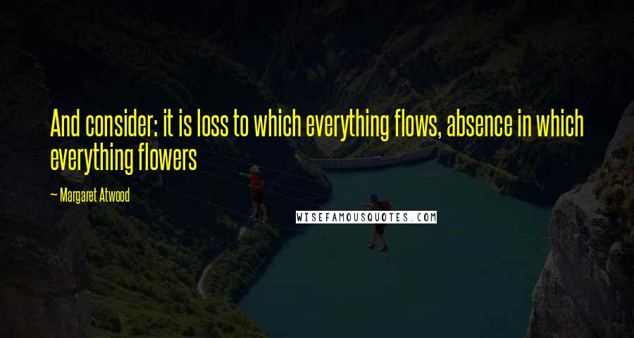 Margaret Atwood Quotes: And consider: it is loss to which everything flows, absence in which everything flowers
