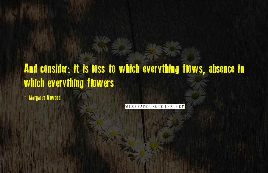 Margaret Atwood Quotes: And consider: it is loss to which everything flows, absence in which everything flowers