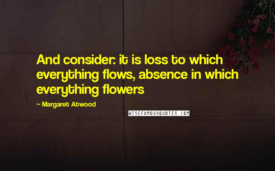 Margaret Atwood Quotes: And consider: it is loss to which everything flows, absence in which everything flowers