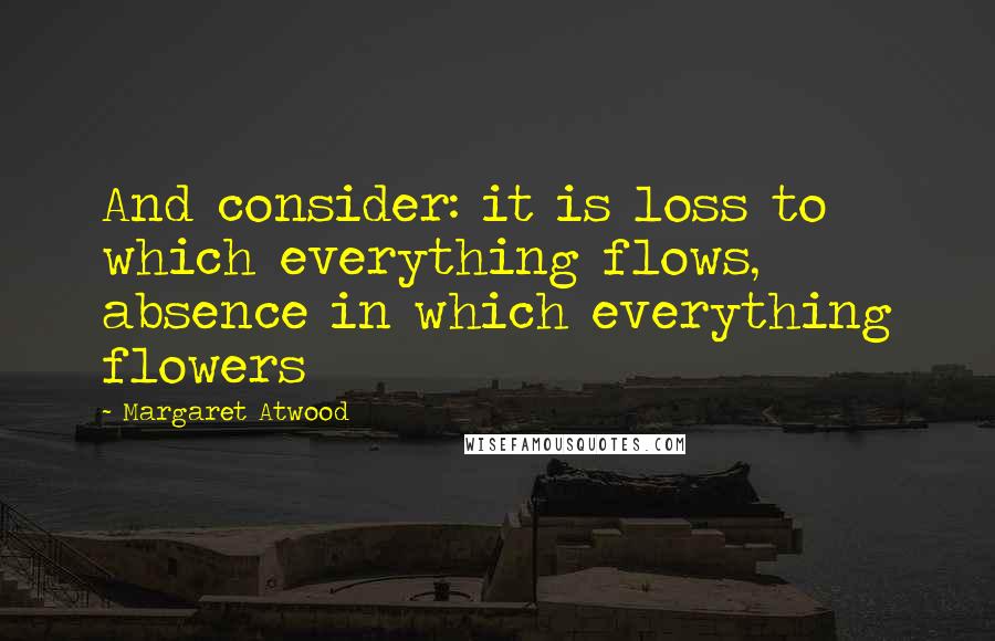 Margaret Atwood Quotes: And consider: it is loss to which everything flows, absence in which everything flowers