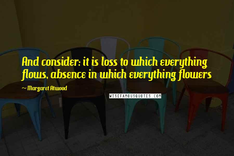 Margaret Atwood Quotes: And consider: it is loss to which everything flows, absence in which everything flowers