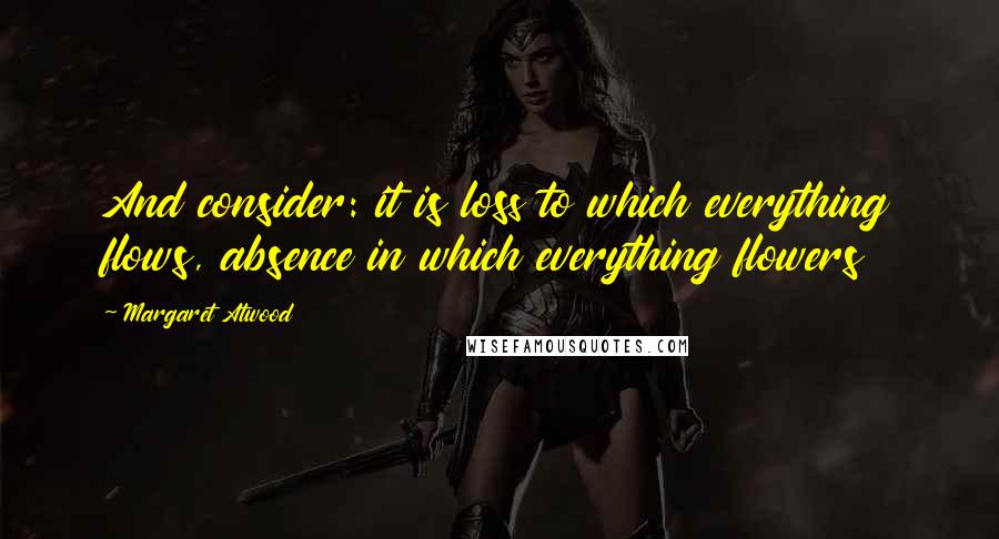 Margaret Atwood Quotes: And consider: it is loss to which everything flows, absence in which everything flowers