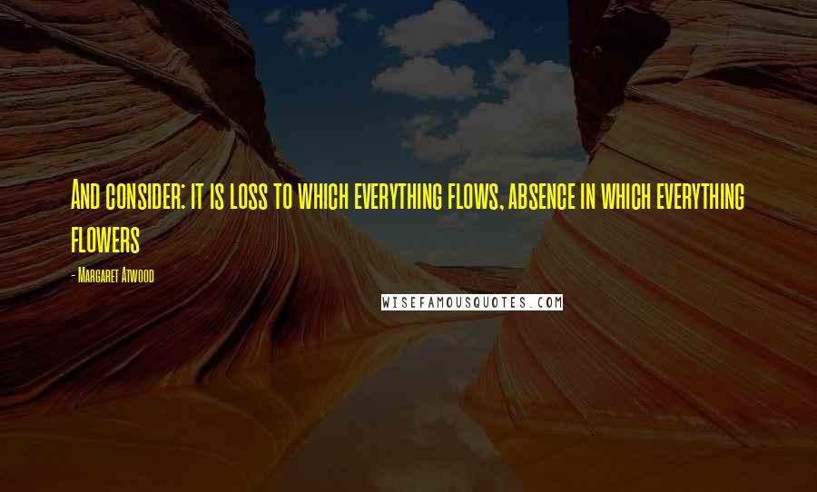 Margaret Atwood Quotes: And consider: it is loss to which everything flows, absence in which everything flowers