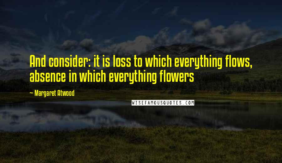 Margaret Atwood Quotes: And consider: it is loss to which everything flows, absence in which everything flowers