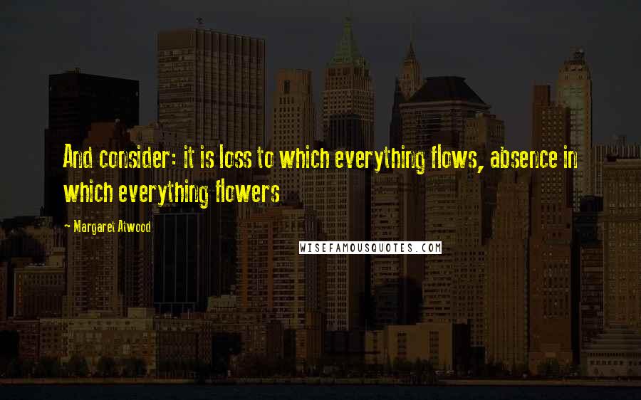 Margaret Atwood Quotes: And consider: it is loss to which everything flows, absence in which everything flowers