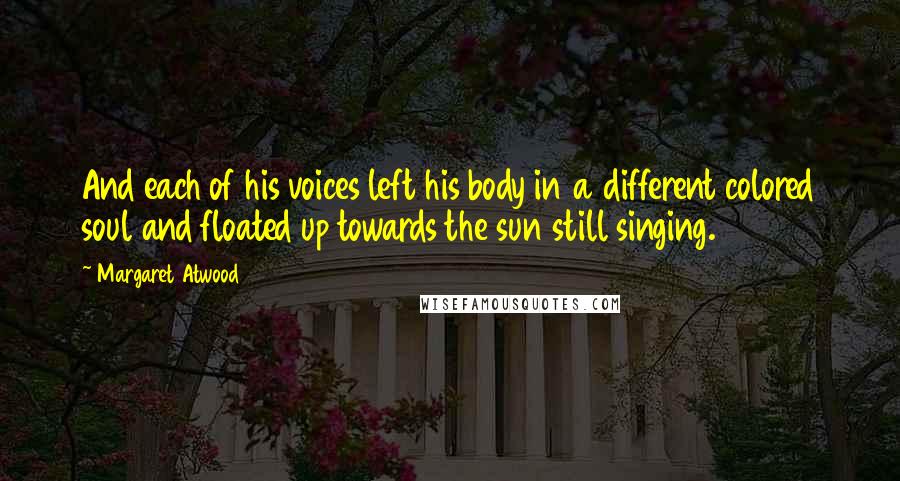 Margaret Atwood Quotes: And each of his voices left his body in a different colored soul and floated up towards the sun still singing.