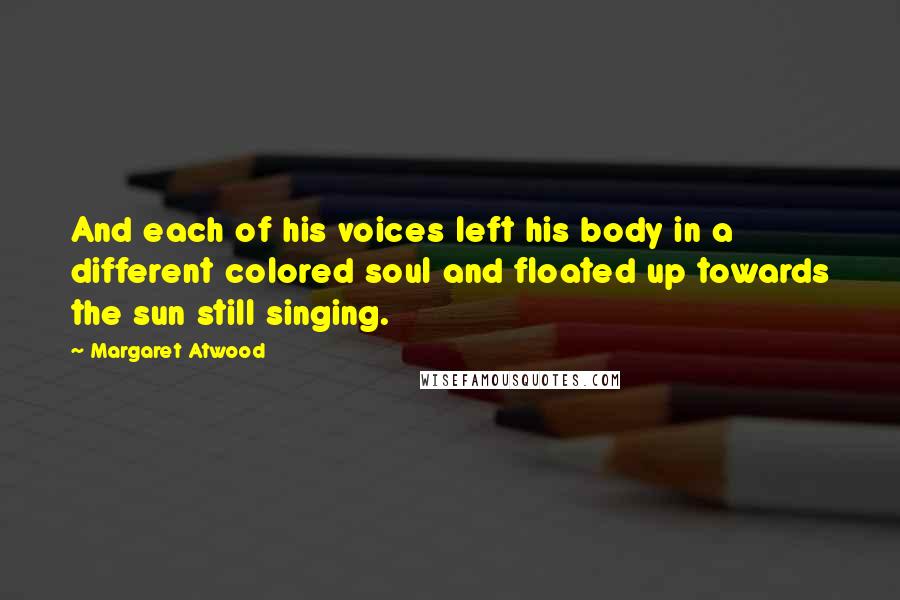 Margaret Atwood Quotes: And each of his voices left his body in a different colored soul and floated up towards the sun still singing.