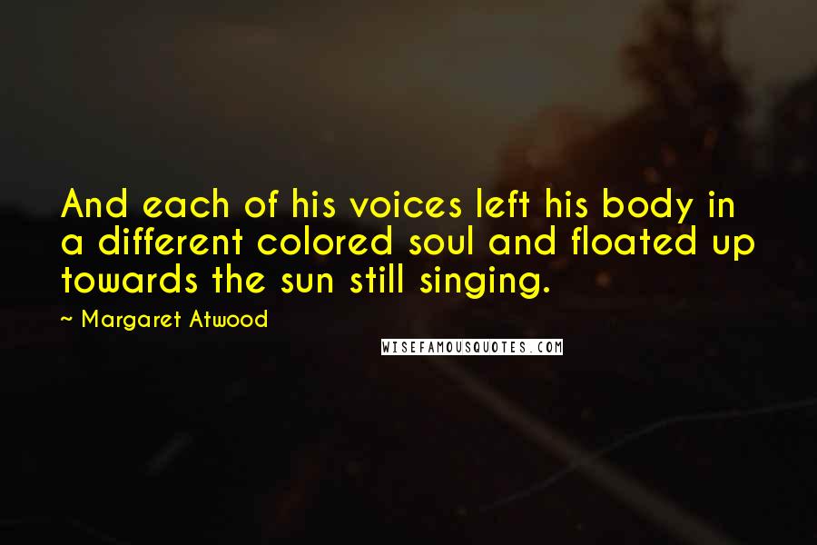 Margaret Atwood Quotes: And each of his voices left his body in a different colored soul and floated up towards the sun still singing.