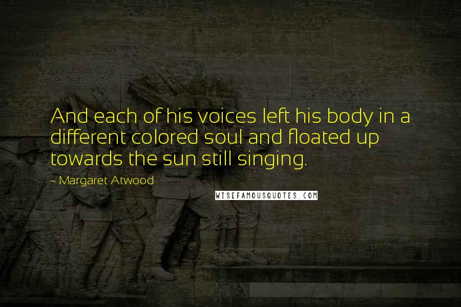 Margaret Atwood Quotes: And each of his voices left his body in a different colored soul and floated up towards the sun still singing.